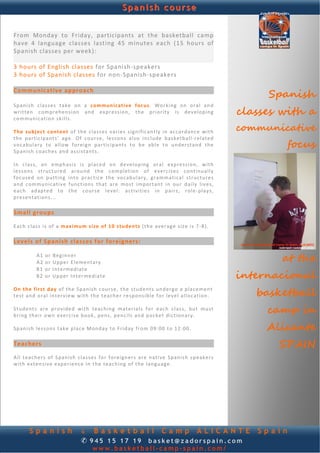 Spanish course


From  Monday  to  Friday,  participants  at  the  basketball  camp 
have  4  language  classes  lasting  45  minutes  each  (15  hours  of 
                                                                                                                            
Spanish classes per week): 
 
3 hours of English classes for Spanish‐speakers  
3 hours of Spanish classes for non‐Spanish‐speakers 
 
Communicative approach 
                                                                                                                     Spanish
Sp an ish  classes  ta ke   on  a  commun ic at i ve   foc us.   Working   on   o ra l  and  
written  c om p re hen s i on  and  expression,  the  priority   is  develop ing 
c o m m u n ic a t i o n  sk ills.  
                                                                                                                classes with a
 
Th e  sub ject  cont en t  of   the   c l a s s e s   v a r i e s  significantly   in   acc o rda nce   with    communicative
the  partic ipants’   ag e.  O f  course,  le s s o n s  also  inc lude  basketball‐r e la t ed 
vocabulary   t o  a l l o w  fore ig n  particip ants  to  be  ab le  t o  und erstand  th e  
Sp an ish  coach e s  and  a ss i s t a n t s .  
                                                                                                                        focus
 
I n   c la s s,   an   e mp h a s i s  is   p l ace d  on   d e ve l op ing   or a l   expression,   with 
l e s s o n s  s t ruc t u re d  around   th e   c om p le t ion  o f  e xe rc is e s  continu a lly  
f oc u s ed  on  pu tting   int o  p ra ct ic e  the   voc abu lary,  g r a mm at ic a l  s t ruc t u re s 
and  c om m un ic at i v e  func tion s  tha t  a r e  mo st  imp or ta nt  in  ou r  daily  l iv e s , 
each   adap te d  to   the  cou r se  level:  act ivitie s   in   pairs,  r o le ‐p la ys , 
p r esen ta t ion s. ..  
 
Small groups 
 
E ach c l a ss   is   of  a  m aximu m s i ze  of 1 0 s tuden ts  (th e  a ve r ag e  s iz e  is 7 ‐8) .  
 
Levels of Spanish classes for foreigners: 
         
            A1  o r  Beg inn er   
            A2  o r  Upp e r E l e me n t a ry                                                                          at the
            B1  o r  In termed ia te   
            B2  o r  Up pe r  In te r me d iat e                                                                internacional
 
On  th e  firs t d a y  of  th e Sp an ish  course,  the  students  und erg o  a p la c e me n t 
t e st  an d  or al   in te r view with  th e  t each e r  re sponsible f o r  leve l a l l o c a t io n .         basketball
 
S tud ent s  a re   p ro v id ed  with   t each in g  m a t e r ia ls  f o r  each  c l ass,   bu t  m u st  
b r ing  th eir o w n  exe rc ise  b oo k,  pens,  pen c ils  and  p ock et  dic tion a ry.  
                                                                                                                     camp in
                                                                                                                     Alicante
 
Sp an ish  l e s so n s t ak e  plac e M ond ay t o  Friday   f ro m 09:00  t o 1 2:00 .   
 
Teachers 
 
                                                                                                                       SPAIN
A l l  teach ers  of  Spanish  c l a s s e s  f o r  fo re ign e rs  a re   native   Span ish  sp eake r s 
with  extensive  e x p e r ie n c e  in  th e  tea ch ing  o f the   language. 




        Spanish                    & Basketball Camp ALICANTE                                                      Spain
                                   ✆ 945 15 17 19 basket@zadorspain.com
                                          www.basketball-camp-spain.com/
 
