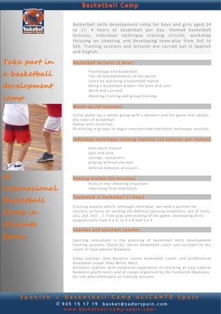 Basketball Camp


                    Basketball  skills  development  camp  for  boys  and  girls  aged  14 
                    to  17.  4  hours  of  basketball  per  day:  themed  basketball 
            
                    lectures,  individual  technique  training  circuits,  workshop 
                    focusing  on  shooting  and  developing  team‐play  from  3x3  to 
                    5x5.  Training  sessions  and  lectures  are  carried  out  in  Spanish 
                    and English. . 
                     
Take part in        Basketball lectures (1 hour) 
                     

a basketball                        Psychology  and  basketball    
                                    T h e 10  command men ts o f  th e b ench    
                                    L e a rn by   wat ch ing  a  basketball  match    
development                         B e ing  a  basketball  p laye r : the  p ro s  and  cons    
                                    W o r k  and  suc ce ed   

camp                 
                                    Sh ooting  t ra i n in g  and  group  tra in ing    

                    Warm‐up (20 minutes) 
                     
                    I n it i a l  wa r m‐ up  in  wh ole  g ro up  with  a  dynamic  and  fu n g am e  th at  a d ap t s 
                    the  r u le s  of  basketball  
                    G a m e s  with  stretches   
                    S t re tch ing  in  group s  t o b eg in  conc en tr at ed   ind ividu a l  tec hn iq ue  s e s s io n s.  
                     
                    Individual technique training stations (12 minutes per station)
                                 
                                    b oa t  wo r k  st at ion    
                                    p a ss  an d p la y   
                                    o u t in g s ,  rece pt ion s   
                                    p l ay ing  without  the  ball   
                                    d ef en s e b a la nce , p r es su r e. . .    

at
                     
                    Shoting station (20 minutes) 
                                    d r i l l s  in  r ea l  sh o ot ing  s it u a t ion s    
Internacional                
                                    i m p ro v ing  fo rm  and  t ou c h   


Basketball
                    Teamwork in basketball (1 hour) 
                     
                    T r a in in g a sp e c t s  wh ic h, alth ough   ind ividu a l,   we  need  a p a rtn e r f o r 
Camp in             s u c c e s s,  so f oc u s  on   rea d ing  th e defen se  (p assing  s i t u a t io n s, u s e  of  l o c k s, 
                    1 x1,  2 x2,  3x3  . . .) . F r ee  p l ay  and  r ea d ing  of  th e g a me .  develop ing   drills 

Alicante
                    progressive ly  f ro m  3  x 3,  t o 4  x  4  and  5  x 5 .  
                     
                    Coaches and assistant coaches 
Spain                
                    Sp ortin g  c on su l tan t   in  th e   p lanning   of   b ask e tba l l   sk ills   development 
                    t r a in in g   se ss i o ns :  D a v id   Gil,  senior  basketball  coach   an d  a s s i st a n t  to  th e  
                    c oac h o f  Ca ja   Lab o ra l  Baskonia.  
                     
                    C a mp   coaches:  A l e x  Navarro,  s e n io r  b as k etb al l   coach;   and   p r of e ss io na l  
                    b a sk etb a l l p l a y e r S hay  M i l la r  West.    
                    Assist ant   coach e s  w it h  e xt en s i ve   experience   o f  c o ach ing  at   C aj a  Lab o ra l 
                    B a sk on ia  you th  l e ve l s  and  a t c a mp s  o rg a n i z ed by  th e  Fundac ión  Baskonia.  
                    On ‐ s it e physiotherapist  at  training  sessions.    




     Spanish   & Basketball Camp ALICANTE                                                                Spain
               ✆ 945 15 17 19 basket@zadorspain.com
                 www.basketball-camp-spain.com/
 