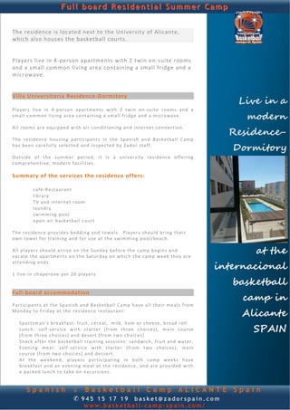 Full board Residential Summer Camp


The residence is located next to the University of Alicante, 
which also houses the basketball courts.  
                                                                                                                          
 
 
Players live in 4‐person apartments with 2 twin en‐suite rooms 
and a small common living area containing a small fridge and a 
microwave.  
 
 

                                                                                                                  Live in a
Villa Universitaria Residence‐Dormitory 
 
P l a y e rs  live  in  4‐p e r son   a p a rt m ent s  with   2   twin   en ‐ su ite   r oo m s  and   a  
s m a l l c o m mo n  living  a re a  con ta in ing  a  s m a ll fridg e and  a m i c r o wa v e . 
 
                                                                                                                   modern
                                                                                                                Residence-
A l l  r oo m s  are   equ ipp ed  with  a i r c ond i t ion in g and  i n t e rne t conn ection .  
 
T h e  residenc e  hou sing   p ar t ic ip ant s  in  th e  Span ish   and  Bask et ball  C am p  
h a s b ee n c ar e fu l ly  selected  and  in sp ect ed  by  Za do r  staff. 
                                                                                                                 Dormitory
Outside  of  the  summer  period,  it  is  a  un iversity   r e s id en c e  o ff er i n g  
c om pr eh en si v e ,  mo de rn  facilitie s.  
 
Summary of the services the residence offers: 
 
            c af é‐ Restauran t   
            lib ra ry    
            TV  and   int er n et  r oo m   
            laund ry    
            swimming  p o o l   
            o p e n‐ a ir  b as k et ba l l c our t    
 
T h e  re sid enc e p r o vi de s b edd in g and  t ow e l s .   Pla ye r s  sh ou ld  b ri ng  their  
o w n t o we l  fo r  training  and  fo r  u se a t  th e  swimming   p o o l/ b e ac h .  
 
A l l p l ay er s sh ou ld  a r riv e  on  th e S und ay b e fo re  the  camp  beg in s  and 
vacate  th e a p a rt m en ts o n  the  S atur da y o n  wh ich  th e c a mp  week  they a r e 
                                                                                                                     at the
                                                                                                              internacional
a tt en d i n g  end s.   
 
1  live ‐in chaperone  p er 2 0 p l aye r s 
 
 
                                                                                                                 basketball
Full‐board accommodation 
                                                                                                                   camp in
Participants  at  the   Sp anish  and  B a sk e tba l l  Ca mp  have  a l l  th eir   meals  fro m 
M ond ay  to F r id ay  at  the   re sid enc e restaurant:  
                                                                                                                   Alicante
   Sp ortsman’ s  breakfast:  fru it , c er e al,   milk,  ham o r  ch eese, bread  r o l l   
   Lunc h:  s e lf‐ s e r v ice   w it h  st a rt e r  ( fr o m  th ree  ch oic es),  m a in  c ou rs e 
   ( fr o m  th ree ch oic es) and  desert  (from t w o ch oic es)   
                                                                                                                     SPAIN
   Sn ac k a ft e r the  basketball training  sessions:  sandwich, fru it  and  wa t er.  
   E ven ing  me a l:   s e lf ‐ service   with  s t a rt e r  ( fr o m  t wo   ch oices) ,   ma in 
   c ou r se  (from  two c ho ice s ) and  dessert.    
   A t  the   weekend,   p l ay er s  p ar t ic ip at ing   in   b oth   c a mp  weeks  have 
   b r ea kf ast  and   an   e v en ing   meal  at   th e  re sid ence ,  and  are  provid ed   with 
   a  p ack ed  lunc h t o  ta ke  o n  e xc u r si on s .   
 

        Spanish                       & Basketball Camp ALICANTE                                                 Spain
                                      ✆ 945 15 17 19 basket@zadorspain.com
                                             www.basketball-camp-spain.com/
 