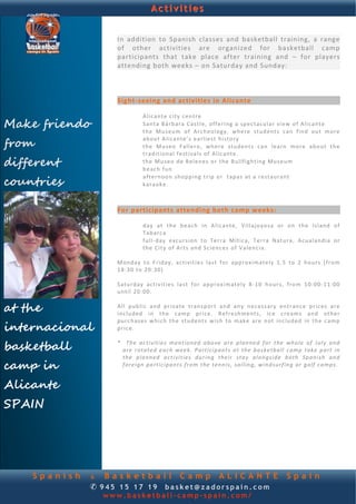 Activities


                     In  addition  to  Spanish  classes  and  basketball  training,  a  range 
                     of  other  activities  are  organized  for  basketball  camp 
             
                     participants  that  take  place  after  training  and  – for  players 
                     attending both weeks – on Saturday and Sunday:  
                      
                       
                      
                     Sight‐seeing and activities in Alicante 
                              
                                 A l ic ant e c i ty  cen t re    
Make friendo                     S ant a  Bárb ara  C as t le ,  off e r ing  a  sp ec tacu la r  view  of  A li can te    
                                 the  M us eum  o f  A rch eo l ogy,  wh e re   students  c an  f in d  out  more  

from
                                 about A l ic an te ’s  e a r li es t  h i st or y   
                                 the   Mu seo  Fallero,   wh e re   stu den t s  c an   le ar n   mo re   abo ut   the  
                                 t r ad it i on al  fe st iva ls  of  A l ic ant e .   
different                        the  Mu seo d e B e l ene s  o r  th e  Bu llf igh t ing  Mu seu m   
                                 b eac h  fun   

countries
                                 a f te rn oon   sh opp ing  t r ip  o r   t ap a s a t  a  restaura nt    
                                 k a ra ok e.  
                       
                      
                     For participants attending both camp weeks: 
                              
                                 d ay  at  th e  b e ach  in  A l ic ant e,  V il l a jo y o sa   or   on  the  Island  of  
                                 Tabarca   
                                 f u l l‐d ay   e xc u r s io n  t o  Te r r a  M í t ic a,  Terra  Natura,  Acu a land ia  or  
                                 the  C i ty  of A rt s an d Sc ienc es  o f V a le nc ia .  
                      
                     M ond ay  t o  F r id ay, a c t iv i t i e s  l a st  fo r  app ro xima te ly  1 .5  t o  2  h ou r s  ( fr o m 
                     18 :30  to  20:30)    
                      
                     S atu rd ay   act i v i t ie s  la st  f or   a p p ro xi m a te ly   8 ‐10   hours,  fro m  10: 00‐11: 00  
                     un til 20 :00 .   
                      
at the               A l l  pub lic   and   p r i va te   t r an sp or t  and   any  necessary  ent ra nce  p r ic es  a re  
                     included   in  the   camp   p r ic e.   R ef r e sh me n t s,  ic e  c re am s  an d  o th e r 

internacional
                     pu rc hases   w h ich   th e  st ud ent s   wish   t o  ma ke   are   n ot  included  in  the   camp 
                     p r ic e.    
                      

basketball           *     Th e  a c tivit i es  men t ion ed abo ve  a re   p la nne d  fo r  t he  who le   of  J u ly  a nd  
                        a re  ro ta ted  e a ch  wee k .  Part icipants  a t  t he  bas ke tba ll  camp  tak e  pa rt  in 
                        t he   p la nned   a c t i v it ie s  du rin g  their   st ay  a lo n gs i de  both   Spanish  a nd  
camp in                 f o re ign  pa rticip ant s  from  t he  ten n is ,  sailing,  win ds ur f ing  or  g o lf  camps.


Alicante
SPAIN




    Spanish     & Basketball Camp ALICANTE                                                               Spain
                ✆ 945 15 17 19 basket@zadorspain.com
                  www.basketball-camp-spain.com/
 