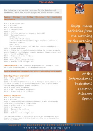 Timetable


The following is an outline timetable for the Spanish and 
Basketball Camp, and may be subject to minor modifications. 
                                                                                                                       
 
Typical  Monday  to  Friday  timetable  for  residential 
participants 
 
7: 30  — Wake ‐ up  and  wash  
8: 15  — B r eak fa s t  
9: 00  — Sp an ish  c la s se s 
                                                                                                           Enjoy many
                                                                                                          activities from
12 :15  —  swimming   t im e 
13 :00  —  Lunc h  
14 :30  —  Tech n ica l  lectures  and  vide o s on  basketball 
15 :00  — B as k et ba l l  t ra in in g  
         10 ' W a r m‐up                                                                                    the morning
         20 '  Cou nt er‐ a tt ac k  s e s si o n  
         4  12‐ m in u t e  s t a t ion s each  f oc using  o n  a d i ff e ren t  e le m ent  o f 
         i nd i v id ua l  te chn iq ue   
                                                                                                          to the evening
         D r in ks  b re ak  
         1h r  30’  Group   se ssions  (1 x1 , 2 x2,  5x5,  shooting  comp etition …)  
18 :00  — Shower  and  sna ck  
18 :30  —  Tr ip  t o the  c e nt re  of  A l ican te  ( inc lu ding  th e c i ty c ent r e,  castle, 
b eac h,  sh opp ing ,  e ven ing  t ap a s,  k ar a ok e,  Mu seo  de  H og u e r a s,  sc a veng e r 
hu nts  in English  and  Span ish…)  
20 :30  — A r riv a l bac k  at  the  r e s id en c e   
21 :00  — E ve n ing  meal 
22 :00  —F ilms, g a me s,  g ro up  act i v it i e s  
23 :00  — B ed t ime  sn ac k  and   light s out  
 
Day  p art ic ip an ts  at  th e c a mp  leave  af te r basketball  t ra in in g  at  18:0 0‐
18 :15,  and  d o n ot  t ak e p ar t  in  the we ek end  act i v i t ie s .  
 
Typical Week‐end timetable for players attending both weeks 
                                                                                                                  at the
Saturday: Day at the beach 
9: 30  — Wake ‐ up  and  wash  
10 :00  — B re a kf ast                                                                                   internacional
11 :00  —  Travel  with  c h ap e ron e s  to  the  E l  Po st iqu e t b eac h ( l oca te d  in the  
c ent r e  of  A li c ant e),  t o  th e S an  Juan  beach  o r by  boat  t o the   Island  o f 
Tabarca:  b ea ch  volleyball, g am e s, s w i m m in g . . .   
                                                                                                              basketball
                                                                                                                camp in
13 :30  —  P ic n ic   lunch  and  games 
16 :30  — B ac k t o  th e b ea ch,  more  g a m e s 
19 :30  — A r riv a l bac k  at  the  r e s id en c e   
 
Sunday: Excursion 
                                                                                                                Alicante
9: 00  — Wake ‐ up  and  wash  
9: 30  — B r eak fa s t                                                                                           Spain
10 :00  — D ep ar tu r e f o r V a len c ia  to  visit  th e  C ity  o f A rt s  and  Sc iences, 
T e r r a M ít ic a,  Acu aland ia  o r  Terra  Natu ra.  
20 :00  — A r riv a l bac k  at  the  r e s id en c e 
20 :30  — E ve n ing  meal 
21 :30  —  Game s a t the  re siden ce  
22 :30  — F r ee  t i m e  
23 :00  — B ed t ime  sn ac k  and   light s out  
 
* All the ticket entrance or prices for the activities are included in the price. 
However, if campers want to drink or to eat something out of the camp, they 
have to pay for them. 


        Spanish                   & Basketball Camp ALICANTE                                                  Spain
                                  ✆ 945 15 17 19 basket@zadorspain.com
                                         www.basketball-camp-spain.com/
 