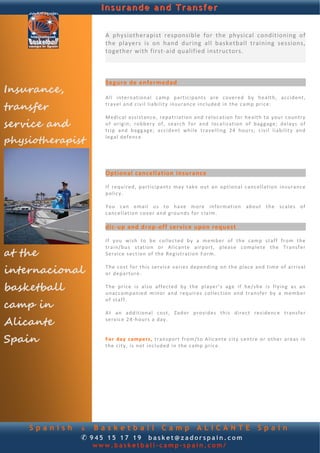 Insurande and Transfer


                    A  physiotherapist  responsible  for  the  physical  conditioning  of 
                    the  players  is  on  hand  during  all  basketball  training  sessions, 
            
                    together with first‐aid qualified instructors.  
                     
                     
                      
                    Seguro de enfermedad 
Insurance,           
                    A l l  int e rn atio na l  c am p  p ar t ic ip ant s  are  c o ve r ed  by  h ea l th,  acc ident, 

transfer            t r a ve l and  civil   liability insu ra nce   inc lu ded   in  the  c am p p r ice :   
                     
                    M ed ic al   a s sis t anc e,  r ep a t r ia t ion   and   relo cation  fo r   health  to   y ou r  c ountry  
service and         o f  or ig in ;  ro bb ery  of ,  s e a rc h  f o r  and  loc a l iz at i on  of  b agg age ;  delays   o f 
                    t r ip   and   b agg age ;   acc id en t  wh ile   t r a ve l l in g   24   h ou r s;   c iv i l  liability   and 

physiotherapist     l e g a l  defence.     
                     
                     
                     
                     
                    Optional cancellation insurance 
                     
                    I f  re qu ired ,  p ar t ic ip ants   may  ta ke  out  an  o p t io n a l  c anc e l la t io n  in su ranc e 
                    p o l icy .   
                     
                    Y o u  c an  ema il  u s  t o  have  mo re   in fo r ma t io n  abo ut  the   scales  of  
                    c anc e ll at i on c o v er  an d ground s  fo r  claim.  
                     
                    dic‐up and drop‐off service upon request 
                     
                    I f  y ou  wish  to  b e  c o l le ct ed  by   a  me mb e r  of   th e  c am p  st af f  fro m  the 

at the
                    train/bu s  st at ion or  A l ic ant e  a ir p or t,  p l eas e  comp lete   th e  Tr ans f e r  
                    S e r vi ce  section  of  th e Reg istration  F o rm.   
                     

internacional       T h e  cost  f o r  th is  se rvice  varies  d epend ing  o n  the   p lac e  and  t i m e  o f  arrival  
                    o r  departure.   
                     
basketball          T h e  price   is   a l so   af fect ed   by   the   p l aye r’ s  a g e   if   he/ sh e  is   f ly in g   as   an  
                    un acc o mpan ied   minor  and   r eq u i r es  collection  an d  tran sfer  by   a   memb er 

camp in
                    o f  staff.   
                     
                    A t  an  add it i on a l  cost,  Zad o r  provid es  th is  d i re ct  re s id enc e  t ra n s f e r 

Alicante            s e r v ic e 24 ‐hou rs  a  day .  
                     
                     
Spain               Fo r   d a y  c amp e rs ,  t rans p or t  fro m/t o  A l ic an te   c i ty  c ent r e  o r   o th e r  a re a s  in 
                    the  c i ty ,  is n ot   inc lud ed  in  the  camp  pric e.  
                     




    Spanish    & Basketball Camp ALICANTE                                                                   Spain
               ✆ 945 15 17 19 basket@zadorspain.com
                  www.basketball-camp-spain.com/
 