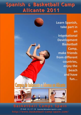 Spanish & Basketball Camp
      Alicante 2011

                                      Learn Spanish, 
                                         take part in 
                                                   an 
                                       International 
                                       Development 
                                          Basketball 
                                               Camp, 
                                        make friends 
                                      from different 
                                           countries, 
                                            enjoy the 
                                               beach 
                                            and have 
                                                fun... 




  Basketball Camps Spain
       ✆ 945 15 17 19 basket@zadorspain.com
  http://www.basketball-camp-spain.com/
 
