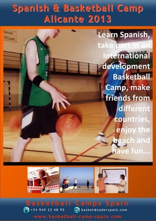 Spanish & Basketball Camp
      Alicante 2013
                             Learn Spanish,
                             take part in an
                               International
                              development
                                   Basketball
                                Camp, make
                                friends from
                                     different
                                   countries,
                                    enjoy the
                                   beach and
                                  have fun...




  Basketball Camps Spain
   +34 945 23 48 95   basket@zadorspain.com

    www.basketball-camp-spain.com
 