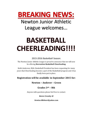 Newton Junior Athletic
League welcomes…
2015-2016 Basketball Season:
The Newton Junior Athletic League is proud to announce that we will now
be offering Recreation Basketball Cheerleading.
Keith Anderson, NJAL Basketball President has been requesting for many
years that Cheerleading become a part of the Basketball program and it has
finally been put in place.
Registration will be available in September 2015 for:
Newton – Andover – Green
Grades 3rd – 8th
Anyone with questions please feel free to contact:
Karen Crossley @
Newton BBcheer@yahoo.com
 