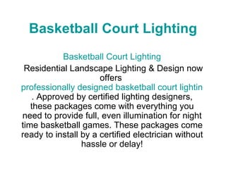 Basketball Court Lighting Basketball Court Lighting Residential Landscape Lighting & Design now offers  professionally designed basketball court lighting packages . Approved by certified lighting designers, these packages come with everything you need to provide full, even illumination for night time basketball games. These packages come ready to install by a certified electrician without hassle or delay! 