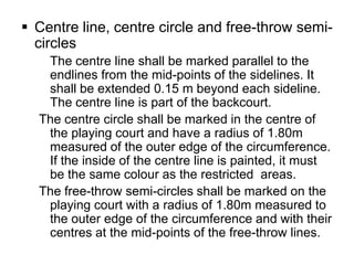  Centre line, centre circle and free-throw semi-
  circles
   The centre line shall be marked parallel to the
   endlines from the mid-points of the sidelines. It
   shall be extended 0.15 m beyond each sideline.
   The centre line is part of the backcourt.
  The centre circle shall be marked in the centre of
   the playing court and have a radius of 1.80m
   measured of the outer edge of the circumference.
   If the inside of the centre line is painted, it must
   be the same colour as the restricted areas.
  The free-throw semi-circles shall be marked on the
   playing court with a radius of 1.80m measured to
   the outer edge of the circumference and with their
   centres at the mid-points of the free-throw lines.
 