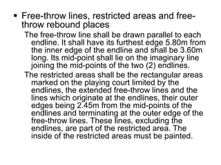  Free-throw lines, restricted areas and free-
  throw rebound places
  The free-throw line shall be drawn parallel to each
   endline. It shall have its furthest edge 5.80m from
   the inner edge of the endline and shall be 3.60m
   long. Its mid-point shall lie on the imaginary line
   joining the mid-points of the two (2) endlines.
  The restricted areas shall be the rectangular areas
   marked on the playing court limited by the
   endlines, the extended free-throw lines and the
   lines which originate at the endlines, their outer
   edges being 2.45m from the mid-points of the
   endlines and terminating at the outer edge of the
   free-throw lines. These lines, excluding the
   endlines, are part of the restricted area. The
   inside of the restricted areas must be painted.
 