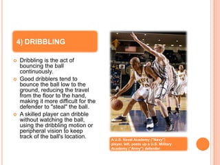 4) DRIBBLING

   Dribbling is the act of
    bouncing the ball
    continuously.
   Good dribblers tend to
    bounce the ball low to the
    ground, reducing the travel
    from the floor to the hand,
    making it more difficult for the
    defender to "steal" the ball.
   A skilled player can dribble
    without watching the ball,
    using the dribbling motion or
    peripheral vision to keep
    track of the ball's location.      A U.S. Naval Academy ("Navy")
                                       player, left, posts up a U.S. Military
                                       Academy ("Army") defender
 