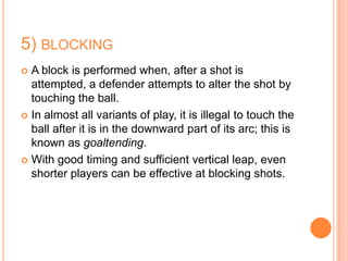 5) BLOCKING
 A block is performed when, after a shot is
  attempted, a defender attempts to alter the shot by
  touching the ball.
 In almost all variants of play, it is illegal to touch the
  ball after it is in the downward part of its arc; this is
  known as goaltending.
 With good timing and sufficient vertical leap, even
  shorter players can be effective at blocking shots.
 