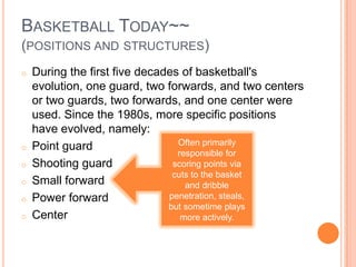 BASKETBALL TODAY~~
(POSITIONS AND STRUCTURES)
o   During the first five decades of basketball's
    evolution, one guard, two forwards, and two centers
    or two guards, two forwards, and one center were
    used. Since the 1980s, more specific positions
    have evolved, namely:
o   Point guard                  Often primarily
                                 responsible for
o   Shooting guard              scoring points via
                                cuts to the basket
o   Small forward                  and dribble
o   Power forward              penetration, steals,
                               but sometime plays
o   Center                        more actively.
 
