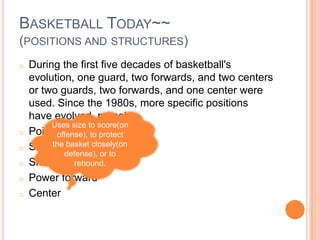 BASKETBALL TODAY~~
(POSITIONS AND STRUCTURES)
o   During the first five decades of basketball's
    evolution, one guard, two forwards, and two centers
    or two guards, two forwards, and one center were
    used. Since the 1980s, more specific positions
    have evolved, namely:
         Uses size to score(on
o   Point guard to protect
          offense),
o        the basket closely(on
    Shooting guard
            defense), or to
o   Small forward
               rebound.
o   Power forward
o   Center
 