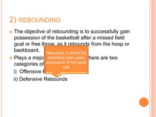 2) REBOUNDING
 The objective of rebounding is to successfully gain
  possession of the basketball after a missed field
  goal or free throw, as it rebounds from the hoop or
  backboard. Rebounds, in which the
 Plays a major role in the game, there are two
                  defending team gains
  categories of rebounds: the loose
                 possession of
                          ball.
  i) Offensive Rebounds
  ii) Defensive Rebounds
 