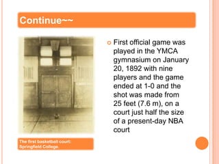Continue~~

                                 First official game was
                                  played in the YMCA
                                  gymnasium on January
                                  20, 1892 with nine
                                  players and the game
                                  ended at 1-0 and the
                                  shot was made from
                                  25 feet (7.6 m), on a
                                  court just half the size
                                  of a present-day NBA
                                  court
The first basketball court:
Springfield College.
 