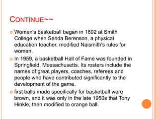 CONTINUE~~
 Women's basketball began in 1892 at Smith
  College when Senda Berenson, a physical
  education teacher, modified Naismith's rules for
  women.
 In 1959, a basketball Hall of Fame was founded in
  Springfield, Massachusetts. Its rosters include the
  names of great players, coaches, referees and
  people who have contributed significantly to the
  development of the game.
 first balls made specifically for basketball were
  brown, and it was only in the late 1950s that Tony
  Hinkle, then modified to orange ball.
 