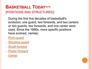 BASKETBALL TODAY~~
(POSITIONS AND STRUCTURES)
o   During the first five decades of basketball's
    evolution, one guard, two forwards, and two centers
    or two guards, two forwards, and one center were
    used. Since the 1980s, more specific positions
    have evolved, namely:
o   Point guard
o   Shooting guard
o   Small forward
o   Power forward
o   Center
 