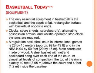 BASKETBALL TODAY~~
(EQUIPMENT)
 The only essential equipment in basketball is the
  basketball and the court: a flat, rectangular surface
  with baskets at opposite ends.
 Clocks, score sheets, scoreboard(s), alternating
  possession arrows, and whistle-operated stop-clock
  systems are required.
 A regulation basketball court in international games
  is 28 by 15 meters (approx. 92 by 49 ft) and in the
  NBA is 94 by 50 feet (29 by 15 m). Most courts are
  made of wood. A steel basket with net and
  backboard hang over each end of the court. At
  almost all levels of competition, the top of the rim is
  exactly 10 feet (3.05 m) above the court and 4 feet
  (1.2 m) inside the baseline.
 