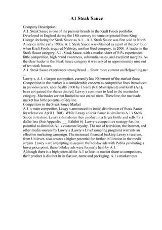 A1 Steak Sauce
Company Description
A.1. Steak Sauce is one of the premier brands in the Kraft Foods portfolio.
Developed in England during the 18th century its name originated from King
George declaring the Steak Sauce as A.1. . A.1. Steak Sauce was first sold in North
America in the early 1900s. A.1. Steak Sauce was obtained as a part of the portfolio
when Kraft Foods acquired Nabisco, another food company, in 2000. A leader in the
Steak Sauce category, A.1. Steak Sauce, with a market share of 54% experienced
little competition, high brand awareness, substantial sales, and excellent margins. As
the clear leader in the Steak Sauce category it was served in approximately nine out
of ten steak houses.
A.1. Steak Sauce experiences strong brand ... Show more content on Helpwriting.net
...
Lawry s, A.1. s largest competitor, currently has 50 percent of the market share.
Competition in the market is a considerable concern as competitive lines introduced
in previous years, specifically 2000 by Clorox (KC Masterpiece) and Kraft (A.1),
have not gained the shares desired. Lawry s continues to lead in the marinades
category. Marinades are not limited to use on red meat. Therefore, the marinade
market has little potential of decline.
Competitors in the Steak Sauce Market
A.1. s main competitor, Lawry s announced its initial distribution of Steak Sauce
for release on April 1, 2003. While Lawry s Steak Sauce is similar to A.1 s Steak
Sauce in texture. Lawry s distributes their product in a larger bottle and sells for a
dollar less (See Appendix ___ Exhibit 6). Lawry s competitive strategy has the
potential to diminish A.1 s customer loyalty. The use of television, the Internet, and
other media sources by Lawry s (Lawry s Live! sampling program) warrants an
effective marketing campaign. The increased financial backing Lawry s receives,
from Unilever, also creates a higher potential for further infiltration in the media
stream. Lawry s are attempting to acquire the holiday ads with Publix promoting a
lower price point, these holiday ads were formerly held by A.1.
Although there is a high potential for A.1 to lose its market share to competitors,
their product is distinct in its flavour, name and packaging. A.1 s market tests
 