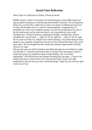 Social Class Reflection
When There Is a Direction to Choose, Choose Forward
Middle school is where it all started. Just mentioning the word middle school can
dig up popular and gooey or humiliating and traumatic memories. Seven long hours
before my very first day, I didn t have a sliver of a chance of falling into any level
of sleep. My thoughts were in a frazzle with anticipation, weighing heavy to
remember my seven class schedule, hoping I can run fast enough from my class in
the far north corner up the stairs and down a very long hallway to the south
dwelling class. Trying to keep my combination straight, I sounded like a likely
candidate for a psych ward........right 32, left 16, right 40.......right 32, left 16, right
40 over and over and over. School wasn t about learning, it was about being 8 steps
ahead in case a popular competition moved in or how to patch the ding in my social
class status. We are brought into this world with countless opportunities of being
whoever we want.
Our juvenile years are full of mistakes and sifting through our core beliefs to sculpt
out who that is. I learned a hard lesson that if you don t have the grades it doesn t
matter how good you would have been at cheerleading. You were easily
replaceable. I fell off the horse and instead of getting back up again....I chose to be
afraid of the horse. Friend circles were closing and I didn t acquire the right
credentials to join the ones my mom would encourage. I kept my eyes and ears open
in the event it was
 