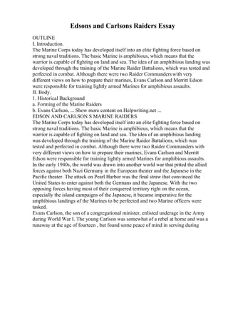 Edsons and Carlsons Raiders Essay
OUTLINE
I. Introduction.
The Marine Corps today has developed itself into an elite fighting force based on
strong naval traditions. The basic Marine is amphibious, which means that the
warrior is capable of fighting on land and sea. The idea of an amphibious landing was
developed through the training of the Marine Raider Battalions, which was tested and
perfected in combat. Although there were two Raider Commanders with very
different views on how to prepare their marines, Evans Carlson and Merritt Edson
were responsible for training lightly armed Marines for amphibious assaults.
II. Body.
1. Historical Background
a. Forming of the Marine Raiders
b. Evans Carlson, ... Show more content on Helpwriting.net ...
EDSON AND CARLSON S MARINE RAIDERS
The Marine Corps today has developed itself into an elite fighting force based on
strong naval traditions. The basic Marine is amphibious, which means that the
warrior is capable of fighting on land and sea. The idea of an amphibious landing
was developed through the training of the Marine Raider Battalions, which was
tested and perfected in combat. Although there were two Raider Commanders with
very different views on how to prepare their marines, Evans Carlson and Merritt
Edson were responsible for training lightly armed Marines for amphibious assaults.
In the early 1940s, the world was drawn into another world war that pitted the allied
forces against both Nazi Germany in the European theater and the Japanese in the
Pacific theater. The attack on Pearl Harbor was the final straw that convinced the
United States to enter against both the Germans and the Japanese. With the two
opposing forces having most of their conquered territory right on the ocean,
especially the island campaigns of the Japanese, it became imperative for the
amphibious landings of the Marines to be perfected and two Marine officers were
tasked.
Evans Carlson, the son of a congregational minister, enlisted underage in the Army
during World War I. The young Carlson was somewhat of a rebel at home and was a
runaway at the age of fourteen , but found some peace of mind in serving during
 