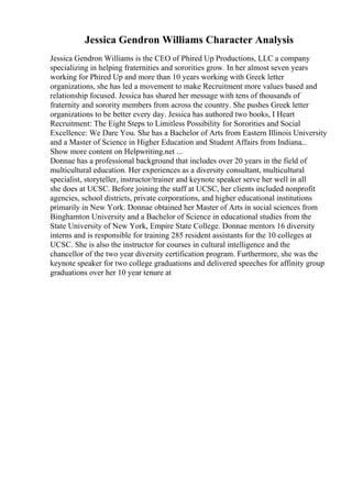 Jessica Gendron Williams Character Analysis
Jessica Gendron Williams is the CEO of Phired Up Productions, LLC a company
specializing in helping fraternities and sororities grow. In her almost seven years
working for Phired Up and more than 10 years working with Greek letter
organizations, she has led a movement to make Recruitment more values based and
relationship focused. Jessica has shared her message with tens of thousands of
fraternity and sorority members from across the country. She pushes Greek letter
organizations to be better every day. Jessica has authored two books, I Heart
Recruitment: The Eight Steps to Limitless Possibility for Sororities and Social
Excellence: We Dare You. She has a Bachelor of Arts from Eastern Illinois University
and a Master of Science in Higher Education and Student Affairs from Indiana...
Show more content on Helpwriting.net ...
Donnae has a professional background that includes over 20 years in the field of
multicultural education. Her experiences as a diversity consultant, multicultural
specialist, storyteller, instructor/trainer and keynote speaker serve her well in all
she does at UCSC. Before joining the staff at UCSC, her clients included nonprofit
agencies, school districts, private corporations, and higher educational institutions
primarily in New York. Donnae obtained her Master of Arts in social sciences from
Binghamton University and a Bachelor of Science in educational studies from the
State University of New York, Empire State College. Donnae mentors 16 diversity
interns and is responsible for training 285 resident assistants for the 10 colleges at
UCSC. She is also the instructor for courses in cultural intelligence and the
chancellor of the two year diversity certification program. Furthermore, she was the
keynote speaker for two college graduations and delivered speeches for affinity group
graduations over her 10 year tenure at
 
