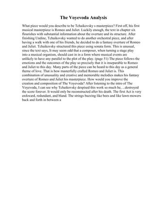 The Voyevoda Analysis
What piece would you describe to be Tchaikovsky s masterpiece? First off, his first
musical masterpiece is Romeo and Juliet. Luckily enough, the text in chapter six
flourishes with substantial information about the overture and its structure. After
finishing Undine, Tchaikovsky wanted to do another orchestral piece, and after
having a walk with one of his friends, he decided to do a fantasy overture of Romeo
and Juliet. Tchaikovsky structured this piece using sonata form. This is unusual,
since the text says, It may seem odd that a composer, when turning a stage play
into a musical organism, should cast in in a form where musical events are
unlikely to have any parallel to the plot of the play. (page 51) The piece follows the
emotions and the outcomes of the play so precisely that it is inseparable to Romeo
and Juliet to this day. Many parts of the piece can be heard to this day as a general
theme of love. That is how masterfully crafted Romeo and Juliet is. This
combination of unusuality and creative and memorable melodies makes his fantasy
overture of Romeo and Juliet his masterpiece. How would you improve the
creation and composition of The Voyevoda? After listening to the intro of The
Voyevoda, I can see why Tchaikovsky despised this work so much he, ...destroyed
the score forever. It would only be reconstructed after his death. The first Act is very
awkward, redundant, and bland. The strings buzzing like bees and like lawn mowers
back and forth in between a
 