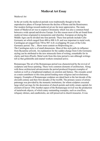Medieval Art Essay
Medieval Art
In the art world, the medieval periods were traditionally though to be the
unproductive phase of Europe between the decline of Rome and the Renaissance.
Our modern feelings toward medieval art are far more appreciative. The main
intent of Medieval art was to express Christianity which was also a common bond
between a wide spread and diverse Europe. For this reason most of the art found from
medieval times originated in monasteries and churches. European art during the
Middle Ages can be divided into four periods. These four periods include Celto
Germanic art which ranged from 400 to 800 A.D. and was important in metal work.
Carolingian art ranged from 750 to 987 A.D. overlapping 50 years of the Celto
Germanic period. The ... Show more content on Helpwriting.net ...
The Carolingian style is of small dimensions. Most of this style pulls its influence
from Byzantine artwork. An explanation for the sudden change from Celto Germanic
styling can be attributed to the new minuscule form of writing, remarkable for its
clarity and form (Pioch). Metal work from this time period is rare although writings
tell us that goldsmiths and enamel workers remained active.
Romanesque The art of the Romanesque period was characterized by the revival of
sculptures and fresco painting. These were common elements of architecture. Along
with those architectural advancements the period produced frequent examples of
realism as well as a heightened emphasis on emotion and fantasy. The crusades acted
as a main contributor to this time period lending more religious and revolutionary
imagery. Examples of Romanesque sculpture are dated back to the last decade of the
eleventh century and then first decades of the twelfth. The primary source of artistic
patronage was provided by the monastic institutions, for whom sculptors executed
large relief carvings for the decoration of church portals and richly ornate capitals for
cloisters (Cleaver 156) Another aspect of the Romanesque revival was the production
of metalwork objects, of which many outstanding examples, such as crucifixes,
reliquary shrines, and candlesticks, are still preserved in church treasuries. It was
 