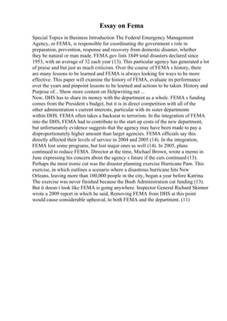 Essay on Fema
Special Topics in Business Introduction The Federal Emergency Management
Agency, or FEMA, is responsible for coordinating the government s role in
preparation, prevention, response and recovery from domestic disaster, whether
they be natural or man made. FEMA.gov lists 1849 total disasters declared since
1953, with an average of 32 each year (13). This particular agency has generated a lot
of praise and but just as much criticism. Over the course of FEMA s history, there
are many lessons to be learned and FEMA is always looking for ways to be more
effective. This paper will examine the history of FEMA, evaluate its performance
over the years and pinpoint lessons to be learned and actions to be taken. History and
Purpose of... Show more content on Helpwriting.net ...
Now, DHS has to share its money with the department as a whole. FEMA s funding
comes from the President s budget, but it is in direct competition with all of the
other administration s current interests, particular with its sister departments
within DHS. FEMA often takes a backseat to terrorism. In the integration of FEMA
into the DHS, FEMA had to contribute to the start up costs of the new department,
but unfortunately evidence suggests that the agency may have been made to pay a
disproportionately higher amount than larger agencies. FEMA officials say this
directly affected their levels of service in 2004 and 2005 (14). In the integration,
FEMA lost some programs, but lost major ones as well (14). In 2005, plans
continued to reduce FEMA. Director at the time, Michael Brown, wrote a memo in
June expressing his concern about the agency s future if the cuts continued (13).
Perhaps the most ironic cut was the disaster planning exercise Hurricane Pam. This
exercise, in which outlines a scenario where a disastrous hurricane hits New
Orleans, leaving more than 100,000 people in the city, began a year before Katrina.
The exercise was never finished because the Bush Administration cut funding (13).
But it doesn t look like FEMA is going anywhere. Inspector General Richard Skinner
wrote a 2009 report in which he said, Removing FEMA from DHS at this point
would cause considerable upheaval, to both FEMA and the department. (11)
 