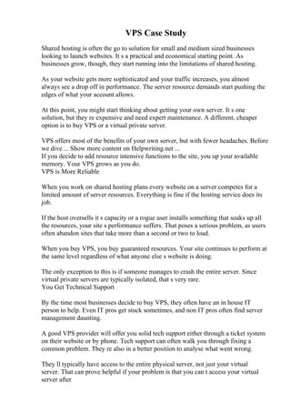 VPS Case Study
Shared hosting is often the go to solution for small and medium sized businesses
looking to launch websites. It s a practical and economical starting point. As
businesses grow, though, they start running into the limitations of shared hosting.
As your website gets more sophisticated and your traffic increases, you almost
always see a drop off in performance. The server resource demands start pushing the
edges of what your account allows.
At this point, you might start thinking about getting your own server. It s one
solution, but they re expensive and need expert maintenance. A different, cheaper
option is to buy VPS or a virtual private server.
VPS offers most of the benefits of your own server, but with fewer headaches. Before
we dive ... Show more content on Helpwriting.net ...
If you decide to add resource intensive functions to the site, you up your available
memory. Your VPS grows as you do.
VPS is More Reliable
When you work on shared hosting plans every website on a server competes for a
limited amount of server resources. Everything is fine if the hosting service does its
job.
If the host oversells it s capacity or a rogue user installs something that soaks up all
the resources, your site s performance suffers. That poses a serious problem, as users
often abandon sites that take more than a second or two to load.
When you buy VPS, you buy guaranteed resources. Your site continues to perform at
the same level regardless of what anyone else s website is doing.
The only exception to this is if someone manages to crash the entire server. Since
virtual private servers are typically isolated, that s very rare.
You Get Technical Support
By the time most businesses decide to buy VPS, they often have an in house IT
person to help. Even IT pros get stuck sometimes, and non IT pros often find server
management daunting.
A good VPS provider will offer you solid tech support either through a ticket system
on their website or by phone. Tech support can often walk you through fixing a
common problem. They re also in a better position to analyse what went wrong.
They ll typically have access to the entire physical server, not just your virtual
server. That can prove helpful if your problem is that you can t access your virtual
server after
 