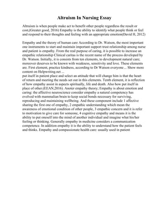 Altruism In Nursing Essay
Altruism is when people make act to benefit other people regardless the result or
cost,(Greater good, 2016) Empathy is the ability to identify what people think or feel
and respond to their thoughts and feeling with an appropriate emotion(David H, 2012)
Empathy and the theory of human care According to Dr. Watson, the most important
one instruments to start and maintain important support trust relationship among nurse
and patient is empathy. From the real purpose of caring, it is possible to increase an
empathic relationship Clinical caritas is the recent name of the process developed by
Dr. Watson. Initially, it is consists from ten elements, to development natural care;
moreover deserves to be known with weakness, sensitivity and love. These elements
are. First element, practice kindness, according to Dr Watson everyone... Show more
content on Helpwriting.net ...
put itself in patient place and select an attitude that will change him is that the heart
of return and meeting the needs set out in this elements. Tenth element, it is reflection
of how empathy assist in aspects spiritually, life and death. Also how put itself in
place of other.(EEAN,2016). Anoter empathy theory; Empathy is about emotion and
caring: the affective neuroscience consider empathy a natural competency has
evolved with mammalian brain to keep social bonds necessary for surviving,
reproducing and maintaining wellbeing. And these component include 1 affective
sharing the first one of empathy, 2 empathic understanding which mean the
awareness of emotional condition of other people, 3 empathic concern and it is refer
to motivation to give care for someone, 4 cognitive empathy and means it is the
ability to put oneself into the mind of another individual and imagine what his/her
feeling or thinking. Generally empathy in medicine considers a communication
competence. In addition empathy it is the ability to understand how the patient feels
and thinks. Empathy and compassionate health care: usually used in patient
 