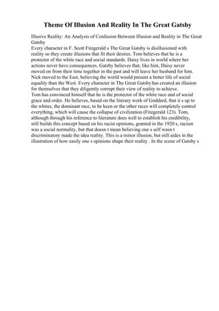 Theme Of Illusion And Reality In The Great Gatsby
Illusive Reality: An Analysis of Confusion Between Illusion and Reality in The Great
Gatsby
Every character in F. Scott Fitzgerald s The Great Gatsby is disillusioned with
reality so they create illusions that fit their desires. Tom believes that he is a
protector of the white race and social standards. Daisy lives in world where her
actions never have consequences. Gatsby believes that, like him, Daisy never
moved on from their time together in the past and will leave her husband for him.
Nick moved to the East, believing the world would present a better life of social
equality than the West. Every character in The Great Gatsbyhas created an illusion
for themselves that they diligently corrupt their view of reality to achieve.
Tom has convinced himself that he is the protector of the white race and of social
grace and order. He believes, based on the literary work of Goddard, that it s up to
the whites, the dominant race, to be keen or the other races will completely control
everything, which will cause the collapse of civilization (Fitzgerald 123). Tom,
although through his reference to literature does well to establish his credibility,
still builds this concept based on his racist opinions, granted in the 1920 s, racism
was a social normality, but that doesn t mean believing one s self wasn t
discriminatory made the idea reality. This is a minor illusion, but still aides in the
illustration of how easily one s opinions shape their reality . In the scene of Gatsby s
 