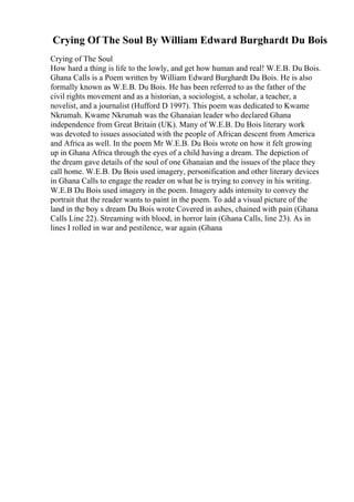 Crying Of The Soul By William Edward Burghardt Du Bois
Crying of The Soul
How hard a thing is life to the lowly, and get how human and real! W.E.B. Du Bois.
Ghana Calls is a Poem written by William Edward Burghardt Du Bois. He is also
formally known as W.E.B. Du Bois. He has been referred to as the father of the
civil rights movement and as a historian, a sociologist, a scholar, a teacher, a
novelist, and a journalist (Hufford D 1997). This poem was dedicated to Kwame
Nkrumah. Kwame Nkrumah was the Ghanaian leader who declared Ghana
independence from Great Britain (UK). Many of W.E.B. Du Bois literary work
was devoted to issues associated with the people of African descent from America
and Africa as well. In the poem Mr W.E.B. Du Bois wrote on how it felt growing
up in Ghana Africa through the eyes of a child having a dream. The depiction of
the dream gave details of the soul of one Ghanaian and the issues of the place they
call home. W.E.B. Du Bois used imagery, personification and other literary devices
in Ghana Calls to engage the reader on what he is trying to convey in his writing.
W.E.B Du Bois used imagery in the poem. Imagery adds intensity to convey the
portrait that the reader wants to paint in the poem. To add a visual picture of the
land in the boy s dream Du Bois wrote Covered in ashes, chained with pain (Ghana
Calls Line 22). Streaming with blood, in horror lain (Ghana Calls, line 23). As in
lines I rolled in war and pestilence, war again (Ghana
 