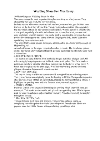 Wedding Shoes For Men Essay
10 Most Gorgeous Wedding Shoes for Men
Shoes are always the most important thing because they are who you are. They
change the way you walk, the way you move.
Is there anyone who doesn t want to look the best, wear the best, get the best, have
the best on the Best Day of your life. The day which changes their life completely,
the day which adds an all new dimension altogether. When a person is about to take
a new path, especially when the path chosen can be travelled with your one and
only soul mate, your life partner, you surely need to step into the gorgeous shoes as
you will be leading your rest of the life with the gorgeous lady. Make your most
special day the most memorable.
You know that you are unique, the unique groom and so as... Show more content on
Helpwriting.net ...
A touch of brown on the edges completely makes it classic. The breathable pattern
on this pair never lets you feel suffocated, giving a cushioned base to make your walk
a relaxed one.
2.DERBY LONGER SHAFT:
This boot is not very different from the basic designs but it has a longer shaft. Of
offers wingtip broguing on the toe in black colour with spikes. The Paris modern
pattern on the show with the white base makes it just the best ever styled piece. A
bit of heel will give you the extra edge. Wearthis on your Big Day to touch the
glimpse of modern fashion with utmost comfort.
3.LEATHER LUXURY:
This cap toe derby aka Blucher comes up with a stripped leather shinning pattern.
This type of shoes was originally meant for hunting in 1850 s. The open lacing on the
shoe allows a wider fit than an oxford type, making it a more comfortable option. It
highlights its sporting roots and acts fantastic with your walking style.
4.SMOKY SNAKE:
Plain toe Gibson were originally intending for sporting which later with time got
revamped. This snake texture on the pair gives it the appealing look. This is a great
pick for your typical dress and perfect for your day. Providing you with the comfort
throughout the day.
5.ITALIAN BROWN CAP:
The cap toes are most basic and timeless. They portray a classic staple. A
completely versatile option that can be dressed up with formal wear. These are
popular since the 1800s. Comes with open lacing, providing a slim
 