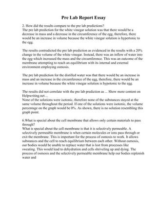 Pre Lab Report Essay
2. How did the results compare to the pre lab predictions?
The pre lab prediction for the white vinegar solution was that there would be a
decrease in mass and a decrease in the circumference of the egg, therefore, there
would be an increase in volume because the white vinegar solution is hypertonic to
the egg.
The results contradicted the pre lab prediction as evidenced in the results with a 20%
change in the volume of the white vinegar. Instead, there was an inflow of water into
the egg which increased the mass and the circumference. This was an outcome of the
membrane attempting to reach an equilibrium with its internal and external
environment employing osmosis.
The pre lab prediction for the distilled water was that there would be an increase in
mass and an increase in the circumference of the egg, therefore, there would be an
increase in volume because the white vinegar solution is hypotonic to the egg.
The results did not correlate with the pre lab prediction as ... Show more content on
Helpwriting.net ...
None of the solutions were isotonic, therefore none of the substances stayed at the
same volume throughout the period. If one of the solutions were isotonic, the volume
percentage on the graph would be 0%. As shown, there is no solution resembling this
graph point.
6.What is special about the cell membrane that allows only certain materials to pass
through?
What is special about the cell membrane is that it is selectively permeable. A
selectively permeable membrane is when certain molecules or ions pass through or
exit the membrane. This is important for the process of osmosis to work. It allows
substances and the cell to reach equilibrium between each other. Without osmosis,
our bodies would be unable to replace water that is lost from processes like
sweating. This would lead to dehydration and cells shriveling up and dying. The
process of osmosis and the selectively permeable membrane help our bodies replenish
water and
 