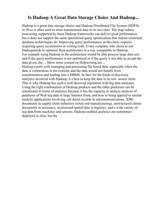 Is Hadoop A Great Data Storage Choice And Hadoop...
Hadoop is a great data storage choice and Hadoop Distributed File System (HDFS)
or Hive is often used to store transactional data in its raw state. The map reduce
processing supported by these Hadoop frameworks can deliver great performance,
but it does not support the same specialized query optimization that mature relational
database technologies do. Improving query performance, at this time, requires
acquiring query accelerators or writing code. Every company who chose to use
Hadoopneeds to optimize their architecture in a way compatible to Hadoop.
For example using Hadoop in the architecture would be able process large data sets
and if the query performance is not optimized or if the query is not able to accept the
data given, the ... Show more content on Helpwriting.net ...
Hadoop excels with managing and processing file based data, especially when the
data is voluminous in the extreme and the data would not benefit from
transformation and loading into a DBMS. In fact, for the kinds of discovery
analytics involved with Hadoop, it s best to keep the data in its raw, source form.
This is why Hadoop has such a well deserved reputation with big data analytics.
Using the right combination of Hadoop products and the other platforms can be
sensational in terms of analytics because it has the capacity to analyze analysis of
petabytes of Web log data in large Internet firms, and now is being applied to similar
analytic applications involving call detail records in telecommunications, XML
documents in supply chain industries (retail and manufacturing), unstructured claims
documents in insurance, sessionized spatial data in logistics, and a wide variety of
log data from machines and sensors. Hadoop enabled analytics are sometimes
deployed in silos, but the
 