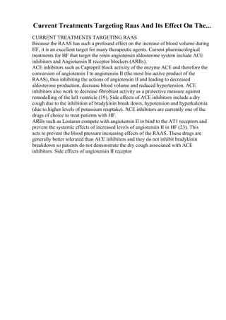 Current Treatments Targeting Raas And Its Effect On The...
CURRENT TREATMENTS TARGETING RAAS
Because the RAAS has such a profound effect on the increase of blood volume during
HF, it is an excellent target for many therapeutic agents. Current pharmacological
treatments for HF that target the renin angiotensin aldosterone system include ACE
inhibitors and Angiotensin II receptor blockers (ARBs).
ACE inhibitors such as Captopril block activity of the enzyme ACE and therefore the
conversion of angiotensin I to angiotensin II (the most bio active product of the
RAAS), thus inhibiting the actions of angiotensin II and leading to decreased
aldosterone production, decrease blood volume and reduced hypertension. ACE
inhibitors also work to decrease fibroblast activity as a protective measure against
remodelling of the left ventricle (19). Side effects of ACE inhibitors include a dry
cough due to the inhibition of bradykinin break down, hypotension and hyperkalemia
(due to higher levels of potassium reuptake). ACE inhibitors are currently one of the
drugs of choice to treat patients with HF.
ARBs such as Lostaran compete with angiotensin II to bind to the AT1 receptors and
prevent the systemic effects of increased levels of angiotensin II in HF (23). This
acts to prevent the blood pressure increasing effects of the RAAS. These drugs are
generally better tolerated than ACE inhibitors and they do not inhibit bradykinin
breakdown so patients do not demonstrate the dry cough associated with ACE
inhibitors. Side effects of angiotensin II receptor
 