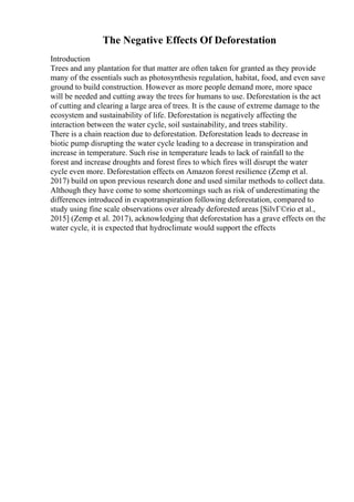 The Negative Effects Of Deforestation
Introduction
Trees and any plantation for that matter are often taken for granted as they provide
many of the essentials such as photosynthesis regulation, habitat, food, and even save
ground to build construction. However as more people demand more, more space
will be needed and cutting away the trees for humans to use. Deforestation is the act
of cutting and clearing a large area of trees. It is the cause of extreme damage to the
ecosystem and sustainability of life. Deforestation is negatively affecting the
interaction between the water cycle, soil sustainability, and trees stability.
There is a chain reaction due to deforestation. Deforestation leads to decrease in
biotic pump disrupting the water cycle leading to a decrease in transpiration and
increase in temperature. Such rise in temperature leads to lack of rainfall to the
forest and increase droughts and forest fires to which fires will disrupt the water
cycle even more. Deforestation effects on Amazon forest resilience (Zemp et al.
2017) build on upon previous research done and used similar methods to collect data.
Although they have come to some shortcomings such as risk of underestimating the
differences introduced in evapotranspiration following deforestation, compared to
study using fine scale observations over already deforested areas [SilvГ©rio et al.,
2015] (Zemp et al. 2017), acknowledging that deforestation has a grave effects on the
water cycle, it is expected that hydroclimate would support the effects
 