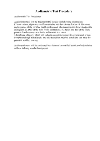 Audiometric Test Procedure
Audiometric Test Procedures
Audiometric tests will be documented to include the following information:
i.Tester s name, signature, certificate number and date of certification. ii. The name
and signature of the certified health professional who is responsible for evaluating the
audiogram. iii. Date of the most recent calibrations. iv. Result and date of the sound
pressure level measurement in the audiometric test room.
v.Employee s history, which will indicate any prior exposure to occupational or non
occupational high noise levels, and any medical or physical conditions that have the
potential to affect hearing.
Audiometric tests will be conducted by a licensed or certified health professional that
will use industry standard equipment
 
