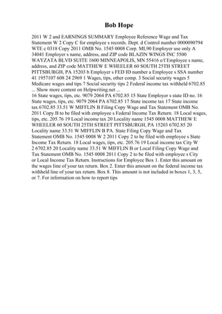 Bob Hope
2011 W 2 and EARNINGS SUMMARY Employee Reference Wage and Tax
Statement W 2 Copy C for employee s records. Dept. d Control number 0000090794
WTE c 0318 Copy 2011 OMB No. 1545 0008 Corp. ML90 Employer use only A
34041 Employer s name, address, and ZIP code BLAZIN WINGS INC 5500
WAYZATA BLVD SUITE 1600 MINNEAPOLIS, MN 55416 e/f Employee s name,
address, and ZIP code MATTHEW E WHEELER 60 SOUTH 25TH STREET
PITTSBURGH, PA 15203 b Employer s FED ID number a Employee s SSA number
41 1957107 608 24 2969 1 Wages, tips, other comp. 3 Social security wages 5
Medicare wages and tips 7 Social security tips 2 Federal income tax withheld 6702.85
... Show more content on Helpwriting.net ...
16 State wages, tips, etc. 9079 2064 PA 6702.85 15 State Employer s state ID no. 16
State wages, tips, etc. 9079 2064 PA 6702.85 17 State income tax 17 State income
tax 6702.85 33.51 W MIFFLIN B Filing Copy Wage and Tax Statement OMB No.
2011 Copy B to be filed with employee s Federal Income Tax Return. 18 Local wages,
tips, etc. 205.76 19 Local income tax 20 Locality name 1545 0008 MATTHEW E
WHEELER 60 SOUTH 25TH STREET PITTSBURGH, PA 15203 6702.85 20
Locality name 33.51 W MIFFLIN B PA. State Filing Copy Wage and Tax
Statement OMB No. 1545 0008 W 2 2011 Copy 2 to be filed with employee s State
Income Tax Return. 18 Local wages, tips, etc. 205.76 19 Local income tax City W
2 6702.85 20 Locality name 33.51 W MIFFLIN B or Local Filing Copy Wage and
Tax Statement OMB No. 1545 0008 2011 Copy 2 to be filed with employee s City
or Local Income Tax Return. Instructions for Employee Box 1. Enter this amount on
the wages Iine of your tax return. Box 2. Enter this amount on the federal income tax
withheld line of your tax return. Box 8. This amount is not included in boxes 1, 3, 5,
or 7. For information on how to report tips
 