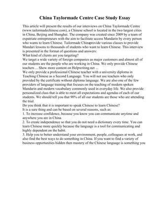 China Taylormade Centre Case Study Essay
This article will present the results of our interviews on China Taylormade Centre
(www.tailormadechinese.com), a Chinese school is located in the two largest cities
in China, Beijing and Shanghai. The company was created since 2009 by a team of
expatriate entrepreneurs with the aim to facilitate access Mandarin by every person
who wants to learn Chinese. Tailormade Chinaprovide various classes to provide
Mandari lessons to thousands of students who want to learn Chinese. This interview
is presented in the format of questions and answers:
What kind of clients are you targeting?
We target a wide variety of foreign companies as major customers and almost all of
our students are the people who are working in China. We only provide Chinese
teachers ... Show more content on Helpwriting.net ...
We only provide a professional Chinese teacher with a university diploma in
Teaching Chinese as a Second Language. You will not use teachers who only
provided by the certificate without diploma language. We are also one of the few
providers of language training that focuses on the teaching of modern spoken
Mandarin and modern vocabulary commonly used in everyday life. We also provide
personalized class that is able to meet all expectations and agendas of each of our
students. We should tell you that 90% of all our students are those who are attending
the trial.
Do you think that it is important to speak Chinese to learn Chinese?
It is a sure thing and can be based on several reasons, such as:
1. To increase confidence, because you know you can communicate anytime and
anywhere you are in China.
2. To create independence so that you do not need a dictionary every time. You can
learn Chinese more quickly because the language is a tool for communicating and
highly dependent on the habit.
3. Help you to better understand your environment, people, colleagues at work, and
also find the best ways to do something in China. If you want to find a variety of
business opportunities hidden then mastery of the Chinese language is something you
 