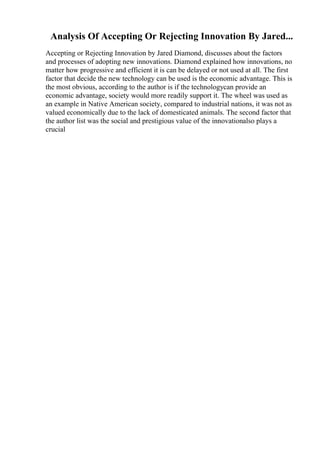 Analysis Of Accepting Or Rejecting Innovation By Jared...
Accepting or Rejecting Innovation by Jared Diamond, discusses about the factors
and processes of adopting new innovations. Diamond explained how innovations, no
matter how progressive and efficient it is can be delayed or not used at all. The first
factor that decide the new technology can be used is the economic advantage. This is
the most obvious, according to the author is if the technologycan provide an
economic advantage, society would more readily support it. The wheel was used as
an example in Native American society, compared to industrial nations, it was not as
valued economically due to the lack of domesticated animals. The second factor that
the author list was the social and prestigious value of the innovationalso plays a
crucial
 