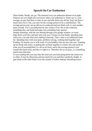 Speech On Car Enthusiast
Three honks. Ready, set, go. The moment every car enthusiast dreams of at night.
Chances are you might not even know what a car enthusiast is. Some say it s your
average car guy that likes to stare at cars and talk about cars all day long, but there s
much more too it. See, you can t be the average person to be a carenthusiast. The
average person may see an old car at a junkyard and just think well, it s just another
piece of junk. Too a car enthusiast he sees a piece of art. He or she witnesses
something they can build and make into something truly special.
Sunday mornings, with the sun shining through your garage window, as sweat
drips down your face and gets into your eyes. Grease on your hands, spending time
with your e car and what your making it become. That s what a car enthusiast fenes
for. Spending time with your pops, problem solving, working hard together and
bonding. Or maybe you re with some of your buddies who are also into cars. Teaming
up too break nuts loose, or putting the car back together to witness the end result of
what you all accomplished. It s all an art form, and to the average person it just
sounds like hard work, and they re right it is. Therefore for us car guys, it s something
much more than that.
To you reading this you may hate the loud cars you hear going down the street ever
so often. It may be obnoxious and too much for you and that s perfectly alright. A
gear head on the other hand, loves the sounds of turbos making whooshing noises
 