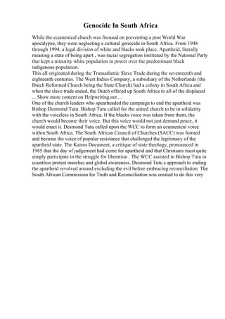 Genocide In South Africa
While the ecumenical church was focused on preventing a post World War
apocalypse, they were neglecting a cultural genocide in South Africa. From 1948
through 1994, a legal division of white and blacks took place. Apartheid, literally
meaning a state of being apart , was racial segregation instituted by the National Party
that kept a minority white population in power over the predominant black
indigenous population.
This all originated during the Transatlantic Slave Trade during the seventeenth and
eighteenth centuries. The West Indies Company, a subsidiary of the Netherlands (the
Dutch Reformed Church being the State Church) had a colony in South Africa and
when the slave trade ended, the Dutch offered up South Africa to all of the displaced
... Show more content on Helpwriting.net ...
One of the church leaders who spearheaded the campaign to end the apartheid was
Bishop Desmond Tutu. Bishop Tutu called for the united church to be in solidarity
with the voiceless in South Africa. If the blacks voice was taken from them, the
church would become their voice. But this voice would not just demand peace, it
would enact it. Desmond Tutu called upon the WCC to form an ecumenical voice
within South Africa. The South African Council of Churches (SACC) was formed
and became the voice of popular resistance that challenged the legitimacy of the
apartheid state. The Kairos Document, a critique of state theology, pronounced in
1985 that the day of judgement had come for apartheid and that Christians must quite
simply participate in the struggle for liberation . The WCC assisted in Bishop Tutu in
countless protest marches and global awareness. Desmond Tutu s approach to ending
the apartheid revolved around excluding the evil before embracing reconciliation. The
South African Commission for Truth and Reconciliation was created to do this very
 