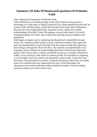 Summary Of John Of DamascusExposition Of Orthodox
Faith
John of Damascus Exposition of Orthodox Faith
John of Damascus was another prodigy of the early Church, having extensive
knowledge of a wide range of subjects during his life, which spanned from the late 7th
century to the mid 8th century. In this brief excerpt of his book, John of Damascus
discusses the same fundamental ideas Augustine covers, namely the in depth
understanding of the Holy Trinity. His purpose, as previously stated, is to clarify
misunderstandings the Trinity and to expel false teachings such as modalism and
polytheism.
John begins in chapter one by explaining that though God is identifiable through
nature, He is undiscoverable except by divine (special) revelation. Once again, the
term incomprehensible is used to describe God, but seems to imply that apart from
Him telling us through His Word who He is, He would be incomprehensible. Like
Augustine, he too rehashes the understanding that God is all knowing within each
person of the Trinity and as a whole, and that He reveals to us enough of Himself to
suffice, never showing us that which we cannot yet bear. He concludes by imploring
us not to neglect, but to be content with and abide in, these truths. I must here state
that unless it be assumed by his archaic vernacular that being content does not simply
mean to be satisfied and cease endeavoring for more of His knowledge, the
admonition to be content with these truths contradicts Scripture. God on multiple
occasions exhorts us to seek to know more
 