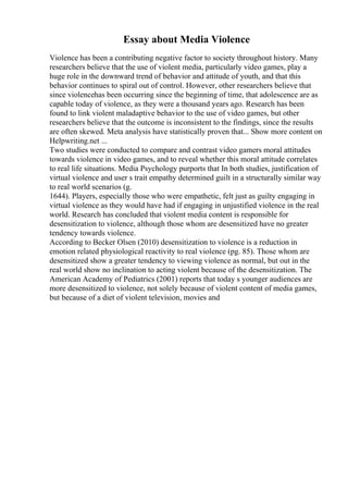 Essay about Media Violence
Violence has been a contributing negative factor to society throughout history. Many
researchers believe that the use of violent media, particularly video games, play a
huge role in the downward trend of behavior and attitude of youth, and that this
behavior continues to spiral out of control. However, other researchers believe that
since violencehas been occurring since the beginning of time, that adolescence are as
capable today of violence, as they were a thousand years ago. Research has been
found to link violent maladaptive behavior to the use of video games, but other
researchers believe that the outcome is inconsistent to the findings, since the results
are often skewed. Meta analysis have statistically proven that... Show more content on
Helpwriting.net ...
Two studies were conducted to compare and contrast video gamers moral attitudes
towards violence in video games, and to reveal whether this moral attitude correlates
to real life situations. Media Psychology purports that In both studies, justification of
virtual violence and user s trait empathy determined guilt in a structurally similar way
to real world scenarios (g.
1644). Players, especially those who were empathetic, felt just as guilty engaging in
virtual violence as they would have had if engaging in unjustified violence in the real
world. Research has concluded that violent media content is responsible for
desensitization to violence, although those whom are desensitized have no greater
tendency towards violence.
According to Becker Olsen (2010) desensitization to violence is a reduction in
emotion related physiological reactivity to real violence (pg. 85). Those whom are
desensitized show a greater tendency to viewing violence as normal, but out in the
real world show no inclination to acting violent because of the desensitization. The
American Academy of Pediatrics (2001) reports that today s younger audiences are
more desensitized to violence, not solely because of violent content of media games,
but because of a diet of violent television, movies and
 