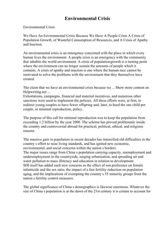 Environmental Crisis
Environmental Crisis
We Have An Environmental Crisis Because We Have A People Crisis A Crisis of
Population Growth, of Wasteful Consumption of Resources, and A Crisis of Apathy
and Inaction.
An environmental crisis is an emergency concerned with the place in which every
human lives the environment. A people crisis is an emergency with the community
that inhabits the world environment. A crisis of populationgrowth is a turning point
where the environment can no longer sustain the amounts of people which it
contains. A crisis of apathy and inaction is one where the human race cannot be
motivated to solve the problems with the environment that they themselves have
created.
The claim that we have an environmental crisis because we ... Show more content on
Helpwriting.net ...
Exhortations, campaigns, financial and material incentives, and numerous other
sanctions were used to implement the policies. All these efforts were, at first, to
redirect young couples to have fewer offspring and, later, to heed the one child per
couple, or minimal reproduction, policy.
The purpose of this call for minimal reproduction was to keep the population from
exceeding 1.2 billion by the year 2000. The scheme has proved problematic inside
the country and controversial abroad for practical, political, ethical, and religious
reasons.
The massive gain in population in recent decades has intensified old difficulties in the
country s effort to raise living standards, and has ignited new economic,
environmental, and social concerns within the nation s borders.
The major issues range from China s population carrying capacity, unemployment and
underemployment in the countryside, surging urbanisation, and spreading air and
water pollution to mass illiteracy and education in relation to development.
SDI itself has added such new concerns as the effect of son preference on female
infanticide and the sex ratio, the impact of a fast fertility reduction on population
aging, and the implications of exempting the country s 55 minority groups from the
nation s fertility control measures.
The global significance of China s demographics is likewise enormous. Whatever the
size of China s population is at the dawn of the 21st century it is certain to account for
 