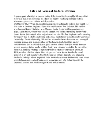 Life and Poems of Kadarius Brown
A young poet who tried to make a living .John Keats lived a roughly life as a child.
He was a man who expressed his life in his poetry. Keats experienced bad life
situations, great expectations, and depression.
On October 31, 1795 an English Romantic lyric was brought forth in this world. He
was born in London, England. Keats was the oldest of four children. His mother
was Frances Keats. His father was Thomas Keats. Keats lost his parents at age
eight. Keats father, whom was a stable keeper, was killed after being trampled by
horse. Keats father death left a major impact on him. He then begins to understanding
for society that it s both a suffering and a loss, Keats father s dearth greatly disrupted
the family s financial security. His mother seemed to be so depressed and managed
to make misstep and mistakes after her husband s death. She then quickly
remarried and just as quickly lost a good amount of their family s worth. Frances
second marriage failed so she left her family and children behind in the care of her
mother. She lately returned to her children in life but her life was in tatters. In
1810 she died of tuberculosis After his parents death, Keats found solace and
comfort in art and literature . Shortly before his father s death he was attending
Enfield Academy, where he proves to be a voracious reader. He became close to the
schools headmaster, John Clarke, who served as a sort of a father figure to the
orphaned student and he encouraged Keats on his interest
 