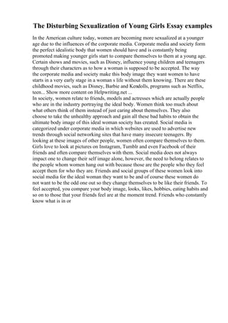 The Disturbing Sexualization of Young Girls Essay examples
In the American culture today, women are becoming more sexualized at a younger
age due to the influences of the corporate media. Corporate media and society form
the perfect idealistic body that women should have and is constantly being
promoted making younger girls start to compare themselves to them at a young age.
Certain shows and movies, such as Disney, influence young children and teenagers
through their characters as to how a woman is supposed to be accepted. The way
the corporate media and society make this body image they want women to have
starts in a very early stage in a woman s life without them knowing. There are these
childhood movies, such as Disney, Barbie and Kendolls, programs such as Netflix,
teen... Show more content on Helpwriting.net ...
In society, women relate to friends, models and actresses which are actually people
who are in the industry portraying the ideal body. Women think too much about
what others think of them instead of just caring about themselves. They also
choose to take the unhealthy approach and gain all these bad habits to obtain the
ultimate body image of this ideal woman society has created. Social media is
categorized under corporate media in which websites are used to advertise new
trends through social networking sites that have many insecure teenagers. By
looking at these images of other people, women often compare themselves to them.
Girls love to look at pictures on Instagram, Tumblr and even Facebook of their
friends and often compare themselves with them. Social media does not always
impact one to change their self image alone, however, the need to belong relates to
the people whom women hang out with because those are the people who they feel
accept them for who they are. Friends and social groups of these women look into
social media for the ideal woman they want to be and of course these women do
not want to be the odd one out so they change themselves to be like their friends. To
feel accepted, you compare your body image, looks, likes, hobbies, eating habits and
so on to those that your friends feel are at the moment trend. Friends who constantly
know what is in or
 