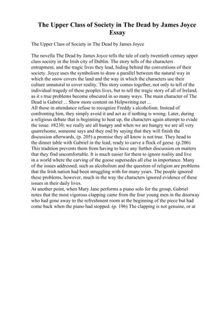 The Upper Class of Society in The Dead by James Joyce
Essay
The Upper Class of Society in The Dead by James Joyce
The novella The Dead by James Joyce tells the tale of early twentieth century upper
class society in the Irish city of Dublin. The story tells of the characters
entrapment, and the tragic lives they lead, hiding behind the conventions of their
society. Joyce uses the symbolism to draw a parallel between the natural way in
which the snow covers the land and the way in which the characters use their
culture unnatural to cover reality. This story comes together, not only to tell of the
individual tragedy of these peoples lives, but to tell the tragic story of all of Ireland,
as it s true problems become obscured in so many ways. The main character of The
Dead is Gabriel ... Show more content on Helpwriting.net ...
All those in attendance refuse to recognize Freddy s alcoholism. Instead of
confronting him, they simply avoid it and act as if nothing is wrong. Later, during
a religious debate that is beginning to heat up, the characters again attempt to evade
the issue. #8230; we really are all hungry and when we are hungry we are all very
quarrelsome, someone says and they end by saying that they will finish the
discussion afterwards, (p. 205) a promise they all know is not true. They head to
the dinner table with Gabriel in the lead, ready to carve a flock of geese. (p.206)
This tradition prevents them from having to have any further discussion on matters
that they find uncomfortable. It is much easier for them to ignore reality and live
in a world where the carving of the goose supersedes all else in importance. Many
of the issues addressed, such as alcoholism and the question of religion are problems
that the Irish nation had been struggling with for many years. The people ignored
these problems, however, much in the way the characters ignored evidence of these
issues in their daily lives.
At another point, when Mary Jane performs a piano solo for the group, Gabriel
notes that the most vigorous clapping came from the four young men in the doorway
who had gone away to the refreshment room at the beginning of the piece but had
come back when the piano had stopped. (p. 196) The clapping is not genuine, or at
 