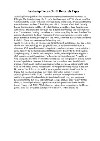 Australopithecus Garhi Research Paper
Australopithecus garhi is a less robust australopithecine that was discovered in
Ethiopia. The first discovery of a A. garhi fossil occurred in 1990, when a mandible
was found at the Bouri Formation. Through dating of the fossil, it was found that the
mandible was to be about 2.5 million years old. At the time of this find, the only
known hominin that would have lived at this time would have been Paranthropus
aethiopicus. This mandible, however, had different morphology and characteristics
than P. aethiopicus, leading researchers to continue searching for more fossils of this
unknown hominin in the Bouri Formation. Following extensive excavation in the
Bouri Formation for the greater part of the 1990 s, additional fossils were found that
included... Show more content on Helpwriting.net ...
sediba provides a bit of an enigma. Lee Berger himself hypothesizes that due to their
similarities in morphology and geographic area, A. sediba descended from A.
africanus. With a combination of both primitive and more modern characteristics, it
could possibly be the hominin ancestor that connects directly to the Homo genus.
Morphologically, A. sediba had changes in the hip joint and pelvis that suggest a
shift towards obligate bipedalism. Furthermore, the femur bones of A. sediba are
very strong and also lend evidence toward the idea that they practices a more human
form of bipedalism. However, it is to note that researchers have found that the
manner of the bipedal strides was unlike any other species. A. sediba would walk
with its feet turned inward while most of its weight was on the outside of the feet.
Because of this difference in strides, some speculate that this is evidence for the
theory that bipedalism evolved more than once within human evolution (
Australopithecus Sediba 2016). There has also been some speculation about A.
sediba being partially arboreal due to its relatively small body and long arms.
Evidence into the diet of A. sediba through isotope analysis adds validity to this
claim, as the analysis showed a preference towards grasses and barks found in
forests (Henry et al. 2012). While there is evidence for a connection to the Homo
genus, there still are current debates over whether A. sediba should be
 